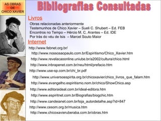http://www.use-sp.com.br/chi_br.pdf Bibliografias Consultadas http://www.revelacaoonline.uniube.br/a2002/cultura/chico.html http://www.universoespirita.org.br/chicoxavier/chico_livros_que_falam.htm http://www.evangelho.espiritismo.nom.br/chico/ShowChico.asp http://www.editoraideal.com.br/ideal-editora.htm http://www.espiritnet.com.br/Biografias/biogchic.htm http://www.candeianet.com.br/loja_autordetalhe.asp?id=847 http://www.cesom.org.br/musica.htm http://www.inbrapenet.com.br/neu/html/prefacio.htm Internet http://www.nossosaopaulo.com.br/Espiritismo/Chico_Xavier.htm http://www.febnet.org.br/ Livros Obras relacionadas anteriormente Testemunhos de Chico Xavier – Sueli C. Shubert – Ed. FEB Encontros no Tempo – Hércio M. C. Arantes – Ed. IDE Por trás do véu de Isis  – Marcel Souto Maior http://www.chicoxavieruberaba.com.br/obras.htm AS OBRAS DE CHICO XAVIER 