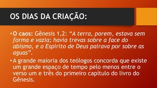 OS DIAS DA CRIAÇÃO:
•O caos: Gênesis 1,2: “A terra, porem, estava sem
forma e vazia; havia trevas sobre a face do
abismo, e o Espirito de Deus pairava por sobre as
aguas”.
•A grande maioria dos teólogos concorda que existe
um grande espaço de tempo pelo menos entre o
verso um e três do primeiro capítulo do livro do
Gênesis.
 