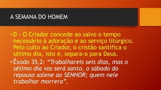 A SEMANA DO HOMEM
•D - O Criador concede ao salvo o tempo
necessário à adoração e ao serviço litúrgico.
Pelo culto ao Criador, o cristão santifica o
sétimo dia, isto é, separa-o para Deus.
•Êxodo 35,2: “Trabalhareis seis dias, mas o
sétimo dia vos será santo, o sábado do
repouso solene ao SENHOR; quem nele
trabalhar morrera”.
 