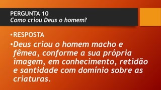 PERGUNTA 10
Como criou Deus o homem?
•RESPOSTA
•Deus criou o homem macho e
fêmea, conforme a sua própria
imagem, em conhecimento, retidão
e santidade com domínio sobre as
criaturas.
 