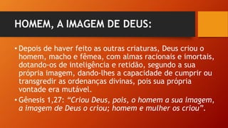 HOMEM, A IMAGEM DE DEUS:
• Depois de haver feito as outras criaturas, Deus criou o
homem, macho e fêmea, com almas racionais e imortais,
dotando-os de inteligência e retidão, segundo a sua
própria imagem, dando-lhes a capacidade de cumprir ou
transgredir as ordenanças divinas, pois sua própria
vontade era mutável.
• Gênesis 1,27: “Criou Deus, pois, o homem a sua imagem,
a imagem de Deus o criou; homem e mulher os criou”.
 