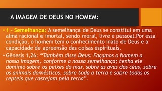A IMAGEM DE DEUS NO HOMEM:
• 1 – Semelhança: A semelhança de Deus se constitui em uma
alma racional e imortal, sendo moral, livre e pessoal.Por essa
condição, o homem tem o conhecimento inato de Deus e a
capacidade de apreensão das coisas espirituais.
• Gênesis 1,26: “Também disse Deus: Façamos o homem a
nossa imagem, conforme a nossa semelhança; tenha ele
domínio sobre os peixes do mar, sobre as aves dos céus, sobre
os animais domésticos, sobre toda a terra e sobre todos os
repteis que rastejam pela terra”.
 