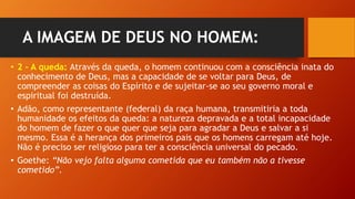 A IMAGEM DE DEUS NO HOMEM:
• 2 – A queda: Através da queda, o homem continuou com a consciência inata do
conhecimento de Deus, mas a capacidade de se voltar para Deus, de
compreender as coisas do Espírito e de sujeitar-se ao seu governo moral e
espiritual foi destruída.
• Adão, como representante (federal) da raça humana, transmitiria a toda
humanidade os efeitos da queda: a natureza depravada e a total incapacidade
do homem de fazer o que quer que seja para agradar a Deus e salvar a si
mesmo. Essa é a herança dos primeiros pais que os homens carregam até hoje.
Não é preciso ser religioso para ter a consciência universal do pecado.
• Goethe: “Não vejo falta alguma cometida que eu também não a tivesse
cometido”.
 