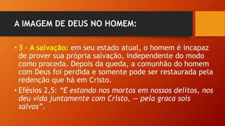 A IMAGEM DE DEUS NO HOMEM:
• 3 – A salvação: em seu estado atual, o homem é incapaz
de prover sua própria salvação, independente do modo
como proceda. Depois da queda, a comunhão do homem
com Deus foi perdida e somente pode ser restaurada pela
redenção que há em Cristo.
• Efésios 2,5: “E estando nos mortos em nossos delitos, nos
deu vida juntamente com Cristo, — pela graca sois
salvos”.
 