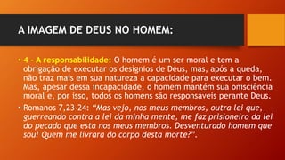 A IMAGEM DE DEUS NO HOMEM:
• 4 – A responsabilidade: O homem é um ser moral e tem a
obrigação de executar os desígnios de Deus, mas, após a queda,
não traz mais em sua natureza a capacidade para executar o bem.
Mas, apesar dessa incapacidade, o homem mantém sua onisciência
moral e, por isso, todos os homens são responsáveis perante Deus.
• Romanos 7,23-24: “Mas vejo, nos meus membros, outra lei que,
guerreando contra a lei da minha mente, me faz prisioneiro da lei
do pecado que esta nos meus membros. Desventurado homem que
sou! Quem me livrara do corpo desta morte?”.
 