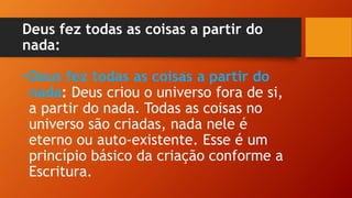Deus fez todas as coisas a partir do
nada:
•Deus fez todas as coisas a partir do
nada: Deus criou o universo fora de si,
a partir do nada. Todas as coisas no
universo são criadas, nada nele é
eterno ou auto-existente. Esse é um
princípio básico da criação conforme a
Escritura.
 