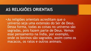 AS RELIGIÕES ORIENTAIS
•As religiões orientais acreditam que o
universo seja uma extensão do Ser de Deus.
Dessa forma, todas as coisas no universo são
sagradas, pois fazem parte de Deus. Vemos
esse pensamento na Índia, por exemplo,
onde os bovinos são sagrados, assim como os
macacos, os ratos e outros animais.
 