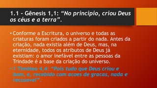 1.1 - Gênesis 1,1: “No principio, criou Deus
os céus e a terra”.
• Conforme a Escritura, o universo e todas as
criaturas foram criados a partir do nada. Antes da
criação, nada existia além de Deus, mas, na
eternidade, todos os atributos de Deus já
existiam: o amor inefável entre as pessoas da
Trindade é a base da criação do universo.
• 1 Timóteo 4,4: “Pois tudo que Deus criou e
bom, e, recebido com acoes de gracas, nada e
recusavel”.
 