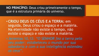 NO PRINCÍPIO: Deus criou primeiramente o tempo,
que é a estrutura primária do universo.
•CRIOU DEUS OS CÉUS E A TERRA: em
seguida, Deus criou o espaço e a matéria.
Na eternidade não existe o tempo, não
existe o espaço e não existe a matéria.
•Jeremias 10,12: “O SENHOR fez a terra pelo
seu poder; estabeleceu o mundo por sua
sabedoria e com a sua inteligência estendeu
os ceus”.
 