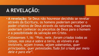 A REVELAÇÃO:
• A revelação: Se Deus não houvesse decidido se revelar
através da Escritura, os homens poderiam perceber o
poder criativo de Deus através da natureza, mas jamais
poderiam conhecer os preceitos de Deus para o homem
e a possibilidade da salvação em Cristo.
• Colossenses 1,16: “Pois, nele, foram criadas todas as
coisas, nos ceus e sobre a terra, as visiveis e as
invisíveis, sejam tronos, sejam soberanias, quer
principados, quer potestades.Tudo foi criado por meio
dele e para ele”.
 