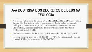 A-A DOUTRINA DOS DECRETOS DE DEUS NA
TEOLOGIA
• A teologia Reformada dá ênfase à SOBERANIA DE DEUS, em virtude
da qual Ele determinou tudo o que acontece, desde toda a eternidade,
tudo quanto há de suceder, e executa Sua soberana vontade em Sua
Criação toda, natural e espiritual, de conformidade com Seu plano
predeterminado. Ef.1.11.
• Passamos do estudo do SER DE DEUS para AS OBRAS DE DEUS.
• Deve-se começar com os DECRETOS DIVINOS. Para entendermos as
obras da CRIAÇÃO como da REDENÇÃO.
 