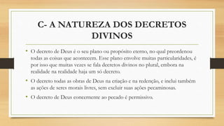 C- A NATUREZA DOS DECRETOS
DIVINOS
• O decreto de Deus é o seu plano ou propósito eterno, no qual preordenou
todas as coisas que acontecem. Esse plano envolve muitas particularidades, é
por isso que muitas vezes se fala decretos divinos no plural, embora na
realidade na realidade haja um só decreto.
• O decreto todas as obras de Deus na criação e na redenção, e inclui também
as ações de seres morais livres, sem excluir suas ações pecaminosas.
• O decreto de Deus concernente ao pecado é permissivo.
 
