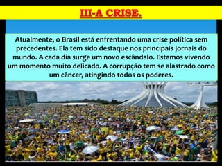 Atualmente, o Brasil está enfrentando uma crise política sem
precedentes. Ela tem sido destaque nos principais jornais do
mundo. A cada dia surge um novo escândalo. Estamos vivendo
um momento muito delicado. A corrupção tem se alastrado como
um câncer, atingindo todos os poderes.
 