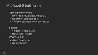 デジタル信号処理（DSP）
• Digital Signal Processing
• 音声データをデジタル的に加工して変化させる
• 音量を加工すると距離を表現できる
• エコーをかけると広い空間で鳴ってるように聞こえる
• 事前処理
• その波形データを再生するだけ
• 加工した分のデータが必要
• リアルタイム処理
• 1種類のデータだけで済む
• 再生時にCPUを使う
 