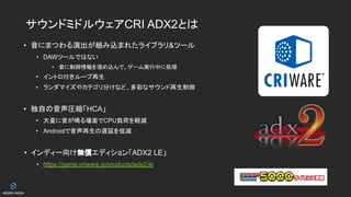 サウンドミドルウェアCRI ADX2とは
• 音にまつわる演出が組み込まれたライブラリ&ツール
• DAWツールではない
• 音に制御情報を埋め込んで、ゲーム実行中に処理
• イントロ付きループ再生
• ランダマイズやカテゴリ分けなど、多彩なサウンド再生制御
• 独自の音声圧縮「HCA」
• 大量に音が鳴る場面でCPU負荷を軽減
• Androidで音声再生の遅延を低減
• インディー向け無償エディション「ADX2 LE」
• https://game.criware.jp/products/adx2-le
 