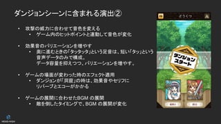 ダンジョンシーンに含まれる演出②
• 攻撃の威力に合わせて音色を変える
• ゲーム内のヒットポイントと連動して音色が変化
• 効果音のバリエーションを増やす
• 奥に進むときの「タッタッタ」という足音は、短い「タッ」という
音声データのみで構成。
データ容量を抑えつつ、バリエーションを増やす。
• ゲームの場面が変わった時のエフェクト適用
• ダンジョンが「洞窟」の時は、効果音やセリフに
リバーブとエコーがかかる
• ゲームの展開に合わせたBGM の展開
• 敵を倒したタイミングで、BGM の展開が変化
 