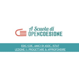 EDIC/CDE, AMICI DI ASOC, ISTAT
LEZIONE 1: PROGETTARE & APPROFONDIRE
 