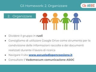Gli Homework: 2. Organizzare
● Dividere il gruppo in ruoli
● Consigliamo di utilizzare Google Drive come strumento per la
...