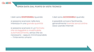 OPEN DATA DAL PUNTO DI VISTA TECNICO
I dati sono DISPONIBILI quando:
si possono scaricare nella loro
interezza in una grande quantità
si possono scaricare in un formato
che sia leggibile e modiﬁcabile
automaticamente, senza che sia
necessario – oppure minimizzandolo
– l'intervento umano
I dati sono ACCESSIBILI quando:
è possibile arrivarvi facilmente,
generalmente tramite servizi online
ossia usando Internet
 