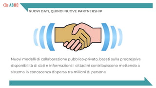 NUOVI DATI, QUINDI NUOVE PARTNERSHIP
Nuovi modelli di collaborazione pubblico-privato, basati sulla progressiva
disponibilità di dati e informazioni: i cittadini contribuiscono mettendo a
sistema la conoscenza dispersa tra milioni di persone
 