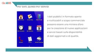 PIU’ DATI, QUINDI PIU’ SERVIZI
I dati pubblici in formato aperto
e riutilizzabili a scopo commerciale
possono essere una miniera d’oro
per la creazione di nuove applicazioni
e servizi basati sulla disponibilità
di dati aggiornati e di qualità.
 