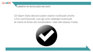 LIBERTA’ DI RIUTILIZZO DEI DATI
Gli Open Data devono poter essere riutilizzati anche
a ﬁni commerciali, con gli unici obblighi eventuali
di citare la fonte e/o condividere i dati allo stesso modo.
 