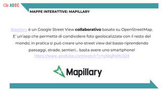 MAPPE INTERATTIVE: MAPILLARY
Mapillary è un Google Street View collaborativo basato su OpenStreetMap.
E’ un’app che permette di condividere foto geolocalizzate con il resto del
mondo; in pratica si può creare uno street view dal basso riprendendo
paesaggi, strade, sentieri… basta avere uno smartphone!
https://www.youtube.com/watch?v=yIUgBsHr2O4
 