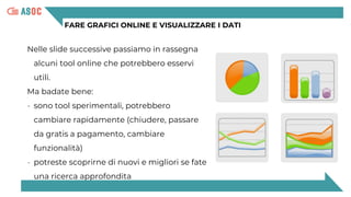 FARE GRAFICI ONLINE E VISUALIZZARE I DATI
Nelle slide successive passiamo in rassegna
alcuni tool online che potrebbero esservi
utili.
Ma badate bene:
- sono tool sperimentali, potrebbero
cambiare rapidamente (chiudere, passare
da gratis a pagamento, cambiare
funzionalità)
- potreste scoprirne di nuovi e migliori se fate
una ricerca approfondita
 