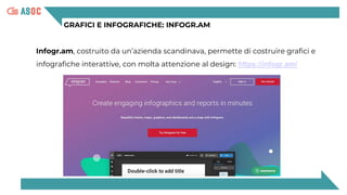 GRAFICI E INFOGRAFICHE: INFOGR.AM
Infogr.am, costruito da un’azienda scandinava, permette di costruire grafici e
infografiche interattive, con molta attenzione al design: https://infogr.am/
 