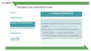 INTERACTIVE PRESENTATION
VIDEO
INFOGRAPHICS
INTERACTIVE PRESENTATION
PODCAST, RADIO PROGRAMME
PUBLICATION
COMIC STRIP
ANIMATION
1. CHARACTERISTICS
● Helpful for illustrating dynamic and complex
stories
● Built using animations and special effects
(motion graphics, high visual impact)
● Can be changed, corrected and improved
over time
 