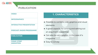PUBLICATION
VIDEO
INFOGRAPHICS
INTERACTIVE PRESENTATION
P
PODCAST, RADIO PROGRAMME
PUBLICATION
COMIC STRIP
ANIMATION
1. CHARACTERISTICS
● Possible to combine text, graphics and visual
elements
● A good capacity for writing and setting out
an argument is essential
● Can also be very graphic, in the case of a
magazine
● Easy to convey
 