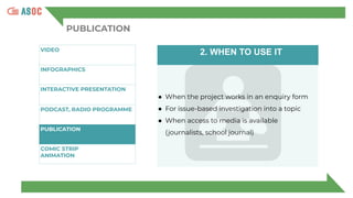 PUBLICATION
VIDEO
INFOGRAPHICS
INTERACTIVE PRESENTATION
P
PODCAST, RADIO PROGRAMME
PUBLICATION
COMIC STRIP
ANIMATION
2. WHEN TO USE IT
● When the project works in an enquiry form
● For issue-based investigation into a topic
● When access to media is available
(journalists, school journal)
 
