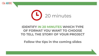 20 minutes
IDENTIFY IN 20 MINUTES WHICH TYPE
OF FORMAT YOU WANT TO CHOOSE
TO TELL THE STORY OF YOUR PROJECT
Follow the tips in the coming slides
 