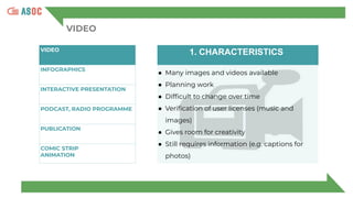 VIDEO
VIDEO
INFOGRAPHICS
INTERACTIVE PRESENTATION
PODCAST, RADIO PROGRAMME
PUBLICATION
COMIC STRIP
ANIMATION
1. CHARACTERISTICS
● Many images and videos available
● Planning work
● Difﬁcult to change over time
● Veriﬁcation of user licenses (music and
images)
● Gives room for creativity
● Still requires information (e.g. captions for
photos)
 