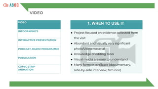 VIDEO
VIDEO
INFOGRAPHICS
INTERACTIVE PRESENTATION
PODCAST, RADIO PROGRAMME
PUBLICATION
COMIC STRIP
ANIMATION
1. WHEN TO USE IT
● Project focused on evidence collected from
the visit
● Abundant and visually very signiﬁcant
photo/video material
● Knowledge of editing tools
● Visual media are easy to understand
● Many formats available (documentary,
side-by-side interview, ﬁlm noir)
 
