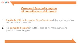 1. Incolla la URL della pagina OpenCoesione del progetto scelto e
clicca sull’icona «cerca».
2. Poi compila il report in tutte le sue parti, man mano che
procedi con l’indagine
Cosa puoi fare nella pagina
di compilazione del report:
 