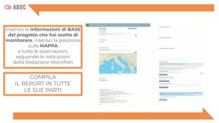 COMPILA
IL REPORT IN TUTTE
LE SUE PARTI
Inserisci le informazioni di BASE
del progetto che hai scelto di
monitorare, inserisci la posizione
sulla MAPPA
e tutte le osservazioni,
seguendo le indicazioni
della Redazione Monithon
 