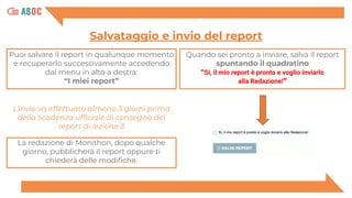Puoi salvare il report in qualunque momento
e recuperarlo successivamente accedendo
dal menu in alto a destra:
“I miei report”
Salvataggio e invio del report
Quando sei pronto a inviare, salva il report
spuntando il quadratino
"Si, il mio report è pronto e voglio inviarlo
alla Redazione!”
La redazione di Monithon, dopo qualche
giorno, pubblicherà il report oppure ti
chiederà delle modiﬁche.
L’invio va effettuato almeno 3 giorni prima
della scadenza ufﬁciale di consegna del
report di lezione 3
 