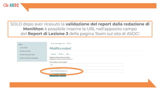 SOLO dopo aver ricevuto la validazione del report dalla redazione di
Monithon è possibile inserire la URL nell’apposito campo
del Report di Lezione 3 della pagina Team sul sito di ASOC!
 