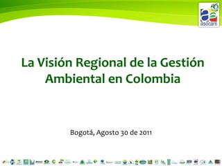 La Visión Regional de la Gestión Ambiental en Colombia Bogotá, Agosto 30 de 2011 