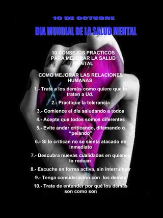 10 CONSEJOS PRACTICOS PARA MEJORAR LA SALUD MENTAL 10 DE OCTUBRE DIA MUNDIAL DE LA SALUD MENTAL COMO MEJORAR LAS RELACIONES HUMANAS  1.- Trate a los demás como quiere que lo traten a Ud.  2.- Practique la tolerancia 3.- Comience el día saludando a todos 4.- Acepte que todos somos diferentes 5.- Evite andar criticando, difamando o “pelando” 6.- Si lo critican no se sienta atacado de inmediato 7.- Descubra nuevas cualidades en quienes lo rodean  8.- Escuche en forma activa, sin interrumpir 9.- Tenga consideración con  los demás 10.- Trate de entender por qué los demás son como son 