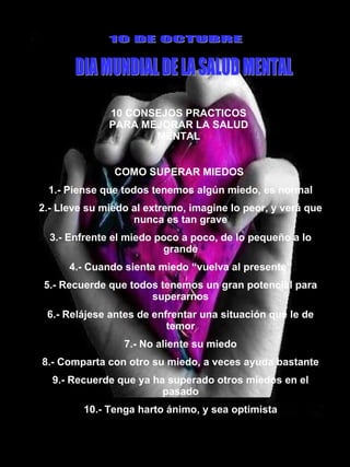 10 CONSEJOS PRACTICOS PARA MEJORAR LA SALUD MENTAL 10 DE OCTUBRE DIA MUNDIAL DE LA SALUD MENTAL COMO SUPERAR MIEDOS  1.- Piense que todos tenemos algún miedo, es normal 2.- Lleve su miedo al extremo, imagine lo peor, y verá que nunca es tan grave 3.- Enfrente el miedo poco a poco, de lo pequeño a lo grande 4.- Cuando sienta miedo “vuelva al presente” 5.- Recuerde que todos tenemos un gran potencial para superarnos 6.- Relájese antes de enfrentar una situación que le de temor 7.- No aliente su miedo 8.- Comparta con otro su miedo, a veces ayuda bastante 9.- Recuerde que ya ha superado otros miedos en el pasado 10.- Tenga harto ánimo, y sea optimista 