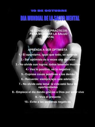 10 CONSEJOS PRACTICOS PARA MEJORAR LA SALUD MENTAL 10 DE OCTUBRE DIA MUNDIAL DE LA SALUD MENTAL APRENDA A SER OPTIMISTA  1.- El optimismo, igual que todo, se aprende 2.- Ser optimista es a veces una decisión 3.- No olvide sus logros: todos tenemos muchos 4.- Vea lo positivo, no lo negativo 5.- Exprese cosas positivas a los demás 6.- Recuerde: siempre uno sale adelante 7.- No olvide este lema: la vida está llena de oportunidades 8.- Empiece el día dando gracias a Dios por estar vivo 9.- Viva el presente 10.- Evite a las personas negativas  