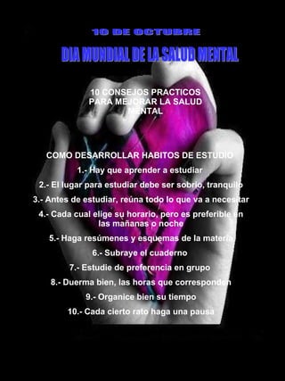 10 CONSEJOS PRACTICOS PARA MEJORAR LA SALUD MENTAL 10 DE OCTUBRE DIA MUNDIAL DE LA SALUD MENTAL COMO DESARROLLAR HABITOS DE ESTUDIO  1.- Hay que aprender a estudiar  2.- El lugar para estudiar debe ser sobrio, tranquilo 3.- Antes de estudiar, reúna todo lo que va a necesitar 4.- Cada cual elige su horario, pero es preferible en las mañanas o noche 5.- Haga resúmenes y esquemas de la materia 6.- Subraye el cuaderno  7.- Estudie de preferencia en grupo  8.- Duerma bien, las horas que corresponden 9.- Organice bien su tiempo 10.- Cada cierto rato haga una pausa 