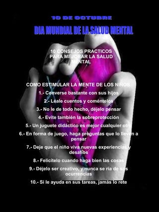 10 CONSEJOS PRACTICOS PARA MEJORAR LA SALUD MENTAL 10 DE OCTUBRE DIA MUNDIAL DE LA SALUD MENTAL COMO ESTIMULAR LA MENTE DE LOS NIÑOS  1.- Converse bastante con sus hijos 2.- Léale cuentos y coméntelos 3.- No le de todo hecho, déjelo pensar 4.- Evite también la sobreprotección 5.- Un juguete didáctico es mejor cualquier otro 6.- En forma de juego, haga preguntas que lo lleven a pensar 7.- Deje que el niño viva nuevas experiencias y desafíos 8.- Felicítelo cuando haga bien las cosas 9.- Déjelo ser creativo, y nunca se ría de sus ocurrencias 10.- Si le ayuda en sus tareas, jamás lo rete 