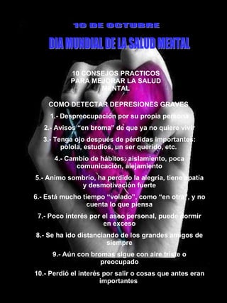 10 CONSEJOS PRACTICOS PARA MEJORAR LA SALUD MENTAL 10 DE OCTUBRE DIA MUNDIAL DE LA SALUD MENTAL COMO DETECTAR DEPRESIONES GRAVES  1.- Despreocupación por su propia persona 2.- Avisos “en broma” de que ya no quiere vivir 3.- Tenga ojo después de pérdidas importantes: polola, estudios, un ser querido, etc.  4.- Cambio de hábitos: aislamiento, poca comunicación, alejamiento 5.- Animo sombrío, ha perdido la alegría, tiene apatía y desmotivación fuerte 6.- Está mucho tiempo “volado”, como “en otra”, y no cuenta lo que piensa 7.- Poco interés por el aseo personal, puede dormir en exceso 8.- Se ha ido distanciando de los grandes amigos de siempre 9.- Aún con bromas sigue con aire triste o preocupado 10.- Perdió el interés por salir o cosas que antes eran importantes  