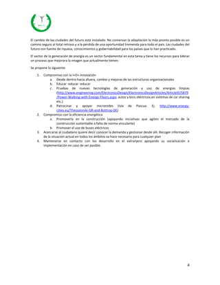 4
El cambio de las ciudades del futuro está instalado. No comenzar la adaptación lo más pronto posible es un
camino seguro al total retraso y a la pérdida de una oportunidad tremenda para todo el país. Las ciudades del
futuro son fuente de riqueza, conocimientos y gobernabilidad para los países que lo han practicado.
El sector de la generación de energía es un sector fundamental en esta tarea y tiene los recursos para liderar
un proceso que mejorara la imagen que actualmente tienen.
Se propone lo siguiente:
1. Compromiso con la I+D+ innovación
a. Desde dentro hacia afuera, cambio y mejoras de las estructuras organizacionales
b. Educar -educar -educar
c. Pruebas de nuevas tecnologías de generación y uso de energías limpias
(http://www.engineering.com/ElectronicsDesign/ElectronicsDesignArticles/ArticleID/5879
/Power-Walking-with-Energy-Floors.aspx; autos y bicis eléctricos en sistemas de car sharing
etc,)
d. Patrocinar y apoyar microredes (Isla de Pascua. Ej. http://www.energy-
cities.eu/Thessaloniki-GR-and-Bottrop-DE)
2. Compromiso con la eficiencia energética
a. Promoverla en la construcción (apoyando iniciativas que agiten el mercado de la
construcción sustentable a falta de norma vinculante)
b. Promover el uso de buses eléctricos
3. Acercarse al ciudadano quiere decir conocer la demanda y gestionar desde allí. Recoger información
de la situación actual en todos los ámbitos se hace necesario para cualquier plan
4. Mantenerse en contacto con los desarrollo en el extranjero apoyando su socialización e
implementación en caso de ser posible.
 