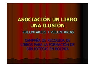 ASOCIACIÓN UN LIBRO
    UNA ILUSIÓN
 VOLUNTARIOS Y VOLUNTARIAS

  CAMPAÑA DE RECOGIDA DE
LIBROS PARA LA FORMACIÓN DE
   BIBLIOTECAS EN BOLIVIA