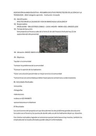 ASOCIACIÓN ALIANZA EDUCATIVA – RESUMEN EJECUTIVO PROYECTOS DÍA DE LA CIENCIA Y LA 
TECNOLOGÍA - 2014 Categoría: aprendiz Institución: miravalle 
01. Identificación: 
AFECTACION DE LA CALIDAD DE VIDA EN MARICHUELA LOCALIDAD 5º 
02. Responsables: 
ARIZA LAURA – BALLESTEROS CAMILO – LUCIO JHOJAN – MORA JOSE –OROZCO JOSE 
03. Tiempo de Ejecución: 
Este proyecto se llevara a cabo de la fecha 21 de abril hasta la fecha de hoy (11 de 
septiembre del año presente) 
04. Ubicación: ANEXO: MAPA VIVO 
05. Objetivos: 
*ayudar a la comunidad 
*conocer los problemas de la comunidad 
*Conocer la opinión de los habitantes 
*cocer una solución para brindar un mejor servicio a la comunidad 
*concientizar a la comunidad que deben hacer para no contaminar y cuidar el planeta 
06. Actividades Realizadas: 
+encuestas 
+fotografías 
+tabulaciones 
+videos en GO ANIMATE 
+presentaciones en slideshare 
07.Resultados 
Los conclusiones del proyecto son que descubrimos los dos problemas grandes de esta zona 
los cuales son el horario y los puntos de donde cada uno de los habitantes dejan sus desechos 
Con charlas realizadas y logradas se conocieron que por tanta basura hay insectos, también los 
empleados de los locales afectados pueden adquirir enfermedades 
 