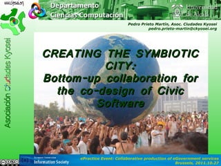 CREATING THE SYMBIOTIC CITY: Bottom-up collaboration for the co-design of Civic Software Pedro Prieto Martín, Asoc. Ciudades Kyosei [email_address] ePractice Event: Collaborative production of eGovernment services Brussels, 2011.10.27 